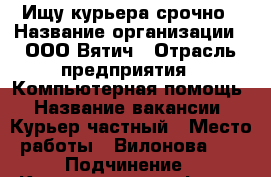 Ищу курьера срочно › Название организации ­ ООО Вятич › Отрасль предприятия ­ Компьютерная помощь › Название вакансии ­ Курьер частный › Место работы ­ Вилонова 38 › Подчинение ­ Координатору офиса › Минимальный оклад ­ 13 000 › Максимальный оклад ­ 20 000 › Процент ­ 50 › Возраст от ­ 17 › Возраст до ­ 50 - Калужская обл., Калуга г. Работа » Вакансии   . Калужская обл.